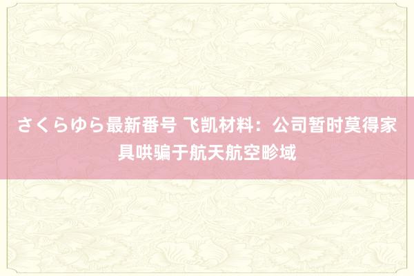 さくらゆら最新番号 飞凯材料：公司暂时莫得家具哄骗于航天航空畛域