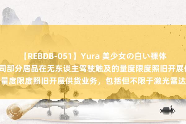 【REBDB-051】Yura 美少女の白い裸体 さくらゆら 繁盛科技：公司部分居品在无东谈主驾驶触及的量度限度照旧开展供货业务，包括但不限于激光雷达安设板等