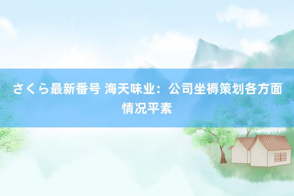 さくら最新番号 海天味业：公司坐褥策划各方面情况平素