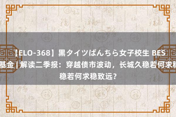 【ELO-368】黒タイツぱんちら女子校生 BEST 长城基金 | 解读二季报：穿越债市波动，长城久稳若何求稳致远？