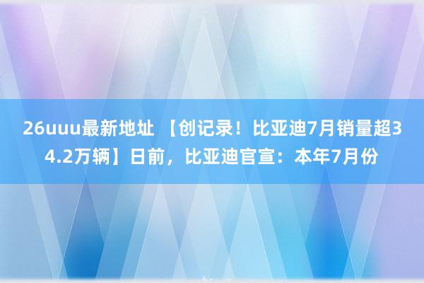 26uuu最新地址 【创记录！比亚迪7月销量超34.2万辆】日前，比亚迪官宣：本年7月份