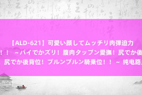 【ALD-621】可愛い顔してムッチリ肉弾迫力ダイナマイト敏感ボディ！！ ～パイでかズリ！腹肉タップン愛撫！尻でか後背位！ブルンブルン騎乗位！！～ 纯电路虎揽胜，谁买单？