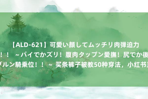 【ALD-621】可愛い顔してムッチリ肉弾迫力ダイナマイト敏感ボディ！！ ～パイでかズリ！腹肉タップン愛撫！尻でか後背位！ブルンブルン騎乗位！！～ 买条裤子被教50种穿法，小红书直播间快成白领的私东说念主形象照管人了