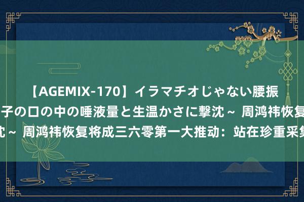 【AGEMIX-170】イラマチオじゃない腰振りフェラチオ 3 ～女の子の口の中の唾液量と生温かさに撃沈～ 周鸿祎恢复将成三六零第一大推动：站在珍重采集安全第一线