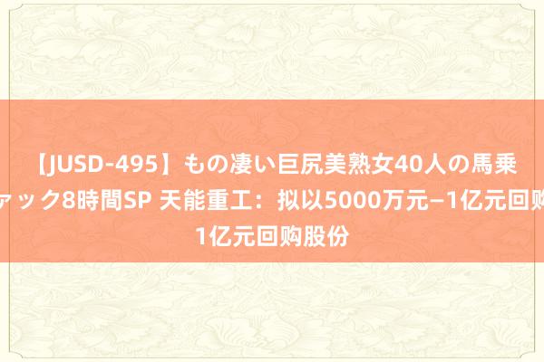 【JUSD-495】もの凄い巨尻美熟女40人の馬乗りファック8時間SP 天能重工：拟以5000万元—1亿元回购股份