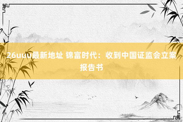 26uuu最新地址 锦富时代：收到中国证监会立案报告书