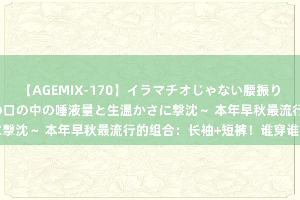 【AGEMIX-170】イラマチオじゃない腰振りフェラチオ 3 ～女の子の口の中の唾液量と生温かさに撃沈～ 本年早秋最流行的组合：长袖+短裤！谁穿谁悦目