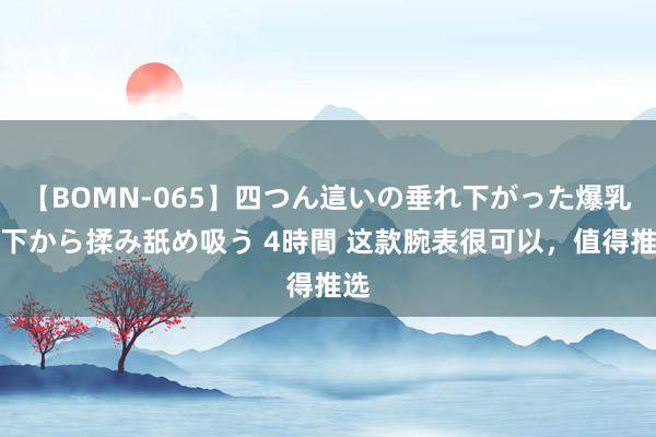 【BOMN-065】四つん這いの垂れ下がった爆乳を下から揉み舐め吸う 4時間 这款腕表很可以，值得推选