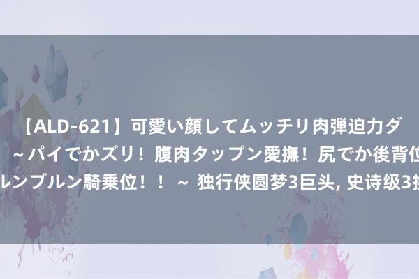 【ALD-621】可愛い顔してムッチリ肉弾迫力ダイナマイト敏感ボディ！！ ～パイでかズリ！腹肉タップン愛撫！尻でか後背位！ブルンブルン騎乗位！！～ 独行侠圆梦3巨头, 史诗级3换1出炉, 雄鹿送助攻,