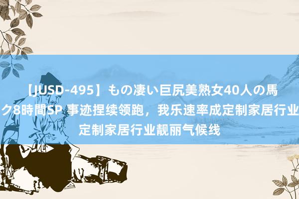 【JUSD-495】もの凄い巨尻美熟女40人の馬乗りファック8時間SP 事迹捏续领跑，我乐速率成定制家居行业靓丽气候线