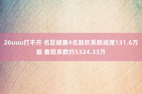 26uuu打不开 名臣健康4名鼓吹系数减捏131.6万股 套现系数约5324.33万