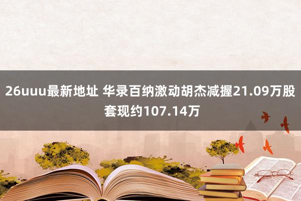 26uuu最新地址 华录百纳激动胡杰减握21.09万股 套现约107.14万