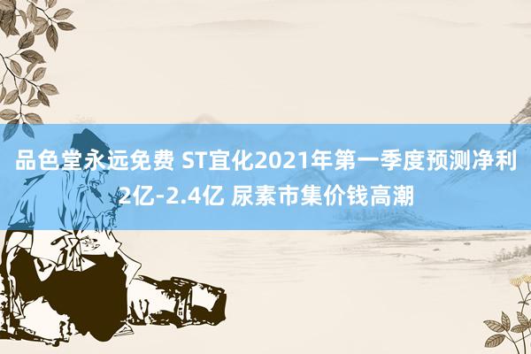 品色堂永远免费 ST宜化2021年第一季度预测净利2亿-2.4亿 尿素市集价钱高潮