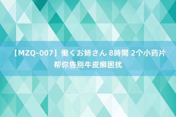 【MZQ-007】働くお姉さん 8時間 2个小药片帮你告别牛皮癣困扰