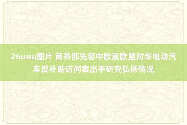 26uuu图片 商务部先容中欧就欧盟对华电动汽车反补贴访问案出手研究弘扬情况