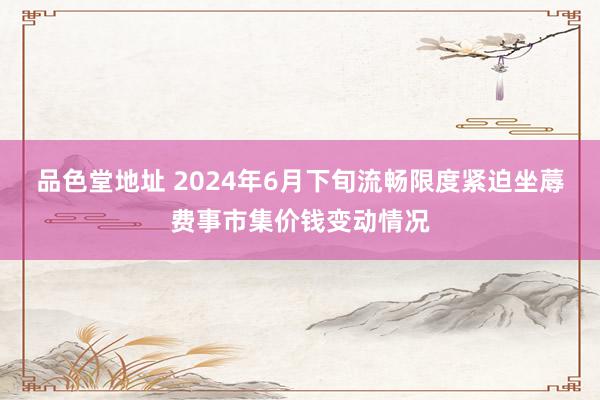 品色堂地址 2024年6月下旬流畅限度紧迫坐蓐费事市集价钱变动情况