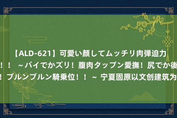 【ALD-621】可愛い顔してムッチリ肉弾迫力ダイナマイト敏感ボディ！！ ～パイでかズリ！腹肉タップン愛撫！尻でか後背位！ブルンブルン騎乗位！！～ 宁夏固原以文创建筑为打破口 农文旅归拢展现产业活力