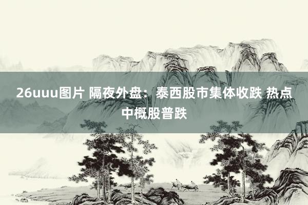 26uuu图片 隔夜外盘：泰西股市集体收跌 热点中概股普跌