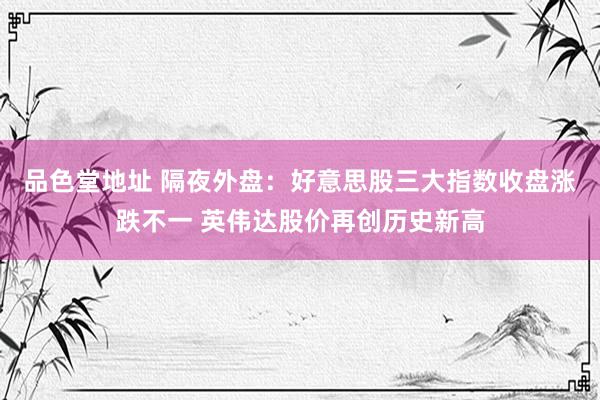 品色堂地址 隔夜外盘：好意思股三大指数收盘涨跌不一 英伟达股价再创历史新高