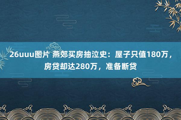 26uuu图片 燕郊买房抽泣史：屋子只值180万，房贷却达280万，准备断贷