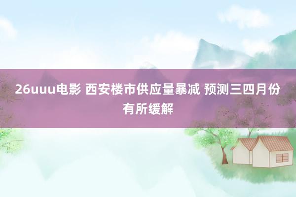 26uuu电影 西安楼市供应量暴减 预测三四月份有所缓解