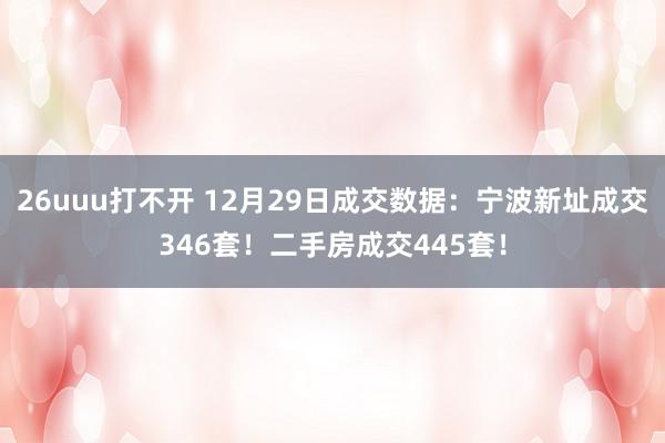 26uuu打不开 12月29日成交数据：宁波新址成交346套！二手房成交445套！