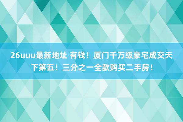 26uuu最新地址 有钱！厦门千万级豪宅成交天下第五！三分之一全款购买二手房！