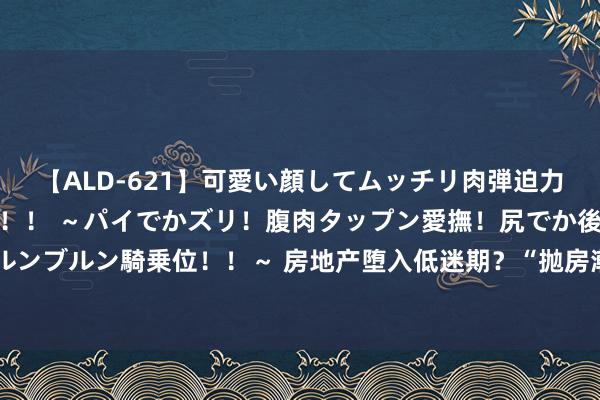 【ALD-621】可愛い顔してムッチリ肉弾迫力ダイナマイト敏感ボディ！！ ～パイでかズリ！腹肉タップン愛撫！尻でか後背位！ブルンブルン騎乗位！！～ 房地产堕入低迷期？“抛房潮”决然出现，国度依然放出三