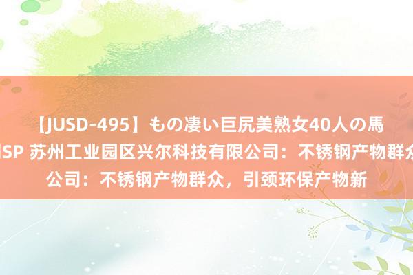 【JUSD-495】もの凄い巨尻美熟女40人の馬乗りファック8時間SP 苏州工业园区兴尔科技有限公司：不锈钢产物群众，引颈环保产物新