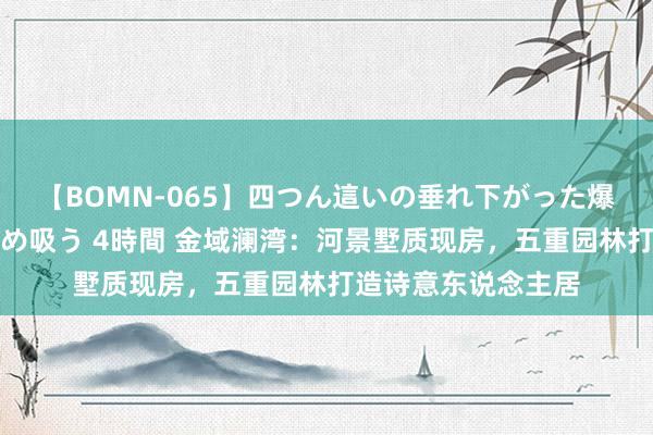 【BOMN-065】四つん這いの垂れ下がった爆乳を下から揉み舐め吸う 4時間 金域澜湾：河景墅质现房，五重园林打造诗意东说念主居