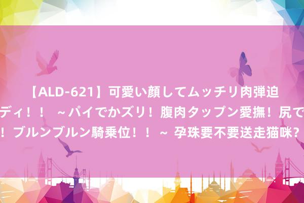 【ALD-621】可愛い顔してムッチリ肉弾迫力ダイナマイト敏感ボディ！！ ～パイでかズリ！腹肉タップン愛撫！尻でか後背位！ブルンブルン騎乗位！！～ 孕珠要不要送走猫咪？其实不消太过惦记，以下四点需体恤