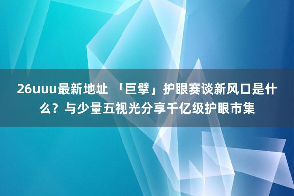 26uuu最新地址 「巨擘」护眼赛谈新风口是什么？与少量五视光分享千亿级护眼市集