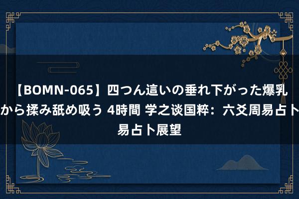 【BOMN-065】四つん這いの垂れ下がった爆乳を下から揉み舐め吸う 4時間 学之谈国粹：六爻周易占卜展望