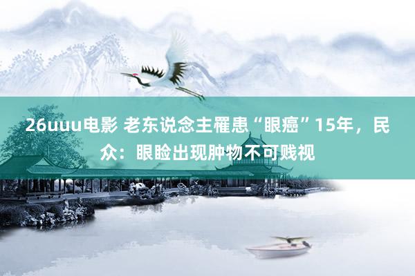 26uuu电影 老东说念主罹患“眼癌”15年，民众：眼睑出现肿物不可贱视