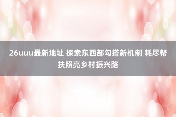 26uuu最新地址 探索东西部勾搭新机制 耗尽帮扶照亮乡村振兴路