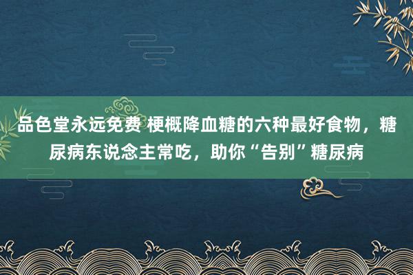 品色堂永远免费 梗概降血糖的六种最好食物，糖尿病东说念主常吃，助你“告别”糖尿病