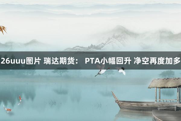 26uuu图片 瑞达期货： PTA小幅回升 净空再度加多