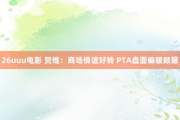 26uuu电影 贺维：商场情谊好转 PTA盘面偏暖颠簸