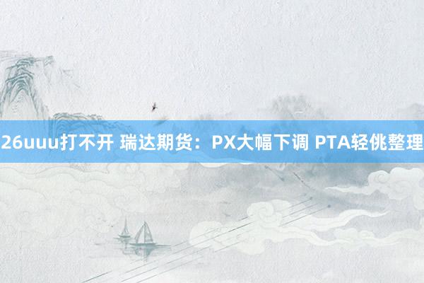 26uuu打不开 瑞达期货：PX大幅下调 PTA轻佻整理