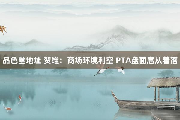 品色堂地址 贺维：商场环境利空 PTA盘面扈从着落