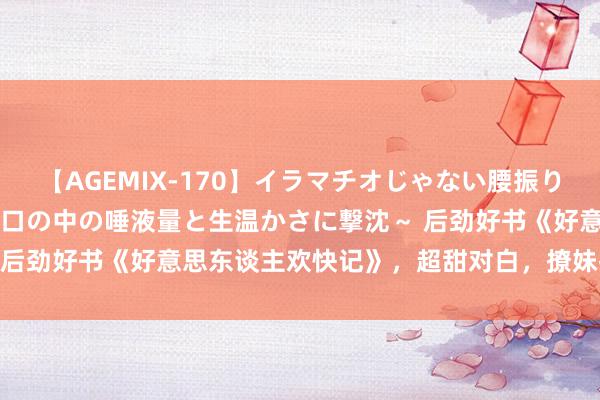 【AGEMIX-170】イラマチオじゃない腰振りフェラチオ 3 ～女の子の口の中の唾液量と生温かさに撃沈～ 后劲好书《好意思东谈主欢快记》，超甜对白，撩妹指南无疑了！