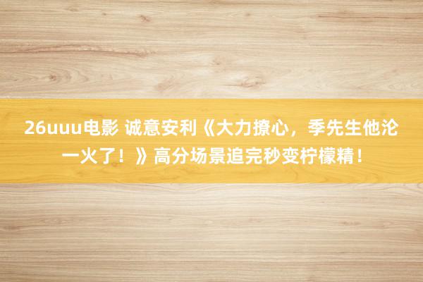 26uuu电影 诚意安利《大力撩心，季先生他沦一火了！》高分场景追完秒变柠檬精！