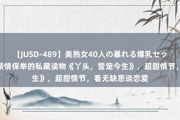 【JUSD-489】美熟女40人の暴れる爆乳セックス8時間 小编倾情保举的私藏读物《丫头，誓宠今生》，超甜情节，看无缺思谈恋爱