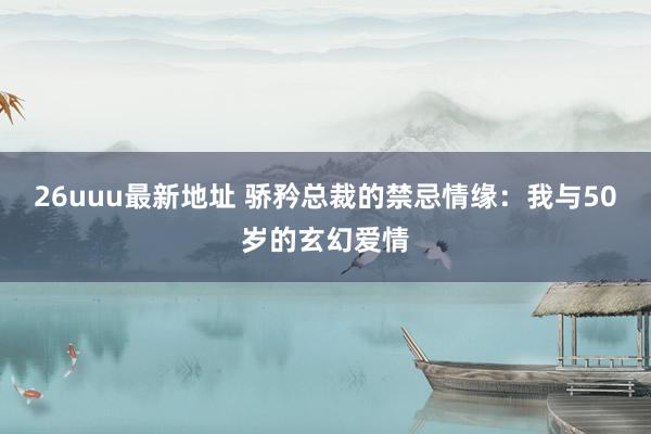 26uuu最新地址 骄矜总裁的禁忌情缘：我与50岁的玄幻爱情