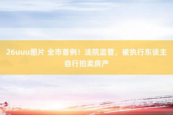 26uuu图片 全市首例！法院监管，被执行东谈主自行拍卖房产