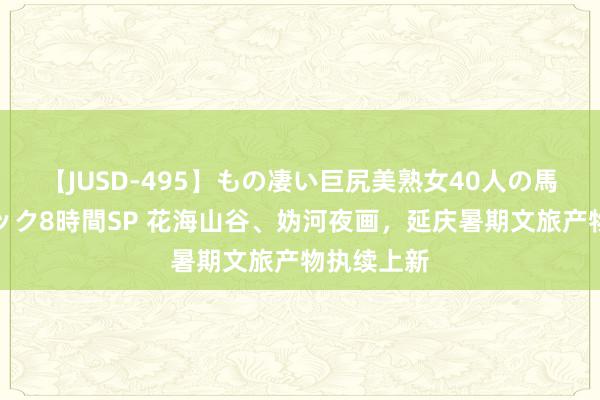 【JUSD-495】もの凄い巨尻美熟女40人の馬乗りファック8時間SP 花海山谷、妫河夜画，延庆暑期文旅产物执续上新