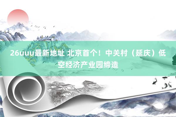 26uuu最新地址 北京首个！中关村（延庆）低空经济产业园缔造