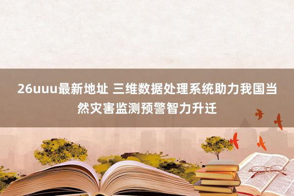 26uuu最新地址 三维数据处理系统助力我国当然灾害监测预警智力升迁