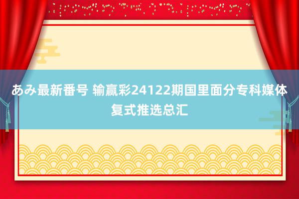 あみ最新番号 输赢彩24122期国里面分专科媒体复式推选总汇