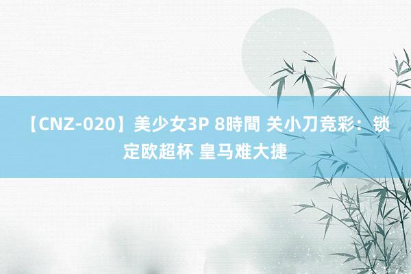 【CNZ-020】美少女3P 8時間 关小刀竞彩：锁定欧超杯 皇马难大捷